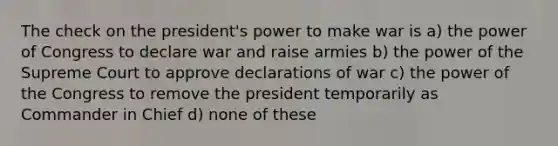 The check on the president's power to make war is a) the power of Congress to declare war and raise armies b) the power of the Supreme Court to approve declarations of war c) the power of the Congress to remove the president temporarily as Commander in Chief d) none of these