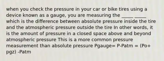 when you check the pressure in your car or bike tires using a device known as a gauge, you are measuring the _____ _____ which is the difference between absolute pressure inside the tire and the atmospheric pressure outside the tire In other words, it is the amount of pressure in a closed space above and beyond atmospheric pressure This is a more common pressure measurement than absolute pressure Pgauge= P-Patm = (Po+ pgz) -Patm