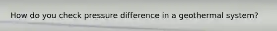 How do you check pressure difference in a geothermal system?