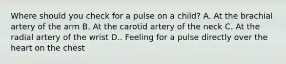 Where should you check for a pulse on a child? A. At the brachial artery of the arm B. At the carotid artery of the neck C. At the radial artery of the wrist D.. Feeling for a pulse directly over the heart on the chest