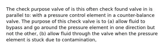 The check purpose valve of is this often check found valve in is parallel to: with a pressure control element in a counter-balance valve. The purpose of this check valve is to (a) allow fluid to bypass and go around the pressure element in one direction but not the other, (b) allow fluid through the valve when the pressure element is stuck due to contamination,