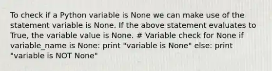 To check if a Python variable is None we can make use of the statement variable is None. If the above statement evaluates to True, the variable value is None. # Variable check for None if variable_name is None: print "variable is None" else: print "variable is NOT None"