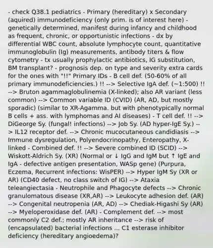 - check Q38.1 pediatrics - Primary (hereditary) x Secondary (aquired) immunodeficiency (only prim. is of interest here) - genetically determined, manifest during infancy and childhood as frequent, chronic, or opportunistic infections - dx by differential WBC count, absolute lymphocyte count, quantitative immunoglobulin (Ig) measurements, antibody titers & flow cytometry - tx usually prophylactic antibiotics, IG substitution, BM transplant? - prognosis dep. on type and severity extra cards for the ones with "!!" Primary IDs - B cell def. (50-60% of all primary immunodeficiencies.) !! --> Selective IgA def. (~1:500) !! --> Bruton agammaglobulinemia (X-linked); also AR variant (less common) --> Common variable ID (CVID) (AR, AD, but mostly sporadic) (similar to XR-Agamma. but with phenotypically normal B cells + ass. with lymphomas and AI diseases) - T cell def. !! --> DiGeorge Sy. (fungal! infections) --> Job Sy. (AD hyper-IgE Sy.) --> IL12 receptor def. --> Chronic mucocutaneous candidiasis --> Immune dysregulation, Polyendocrinopathy, Enteropathy, X-linked - Combined def. !! --> Severe combined ID (SCID) --> Wiskott-Aldrich Sy. (XR) (Normal or ↓ IgG and IgM but ↑ IgE and IgA - defective antigen presentation, WASp gene) (Purpura, Eczema, Recurrent infections: WisPER) --> Hyper IgM Sy (XR or AR) (CD40 defect, no class switch of IG) --> Ataxia teleangiectasia - Neutrophile and Phagocyte defects --> Chronic granulomatous disease (XR,AR) --> Leukocyte adhesion def. (AR) --> Congenital neutropenia (AR, AD) --> Chediak-Higashi Sy (AR) --> Myeloperoxidase def. (AR) - Complement def. --> most commonly C2 def.; mostly AR inheritance --> risk of (encapsulated) bacterial infections ... C1 esterase inhibitor deficiency (hereditary angioedema)?