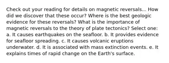 Check out your reading for details on magnetic reversals... How did we discover that these occur? Where is the best geologic evidence for these reversals? What is the importance of magnetic reversals to the theory of plate tectonics? Select one: a. It causes earthquakes on the seafloor. b. It provides evidence for seafloor spreading. c. It causes volcanic eruptions underwater. d. It is associated with mass extinction events. e. It explains times of rapid change on the Earth's surface.