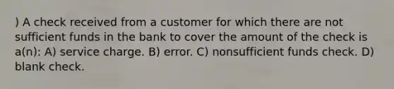 ) A check received from a customer for which there are not sufficient funds in the bank to cover the amount of the check is a(n): A) service charge. B) error. C) nonsufficient funds check. D) blank check.