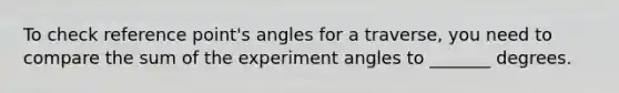 To check reference point's angles for a traverse, you need to compare the sum of the experiment angles to _______ degrees.