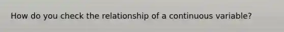 How do you check the relationship of a continuous variable?