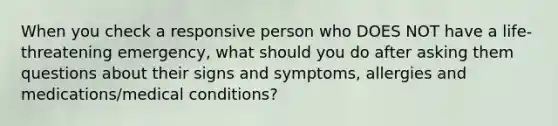 When you check a responsive person who DOES NOT have a life-threatening emergency, what should you do after asking them questions about their signs and symptoms, allergies and medications/medical conditions?