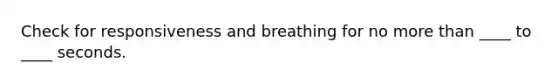 Check for responsiveness and breathing for no more than ____ to ____ seconds.