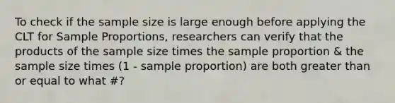 To check if the sample size is large enough before applying the CLT for Sample​ Proportions, researchers can verify that the products of the sample size times the sample proportion & the sample size times ​(1 - sample ​proportion) are both <a href='https://www.questionai.com/knowledge/kNDE5ipeE2-greater-than-or-equal-to' class='anchor-knowledge'>greater than or equal to</a> what​ #?