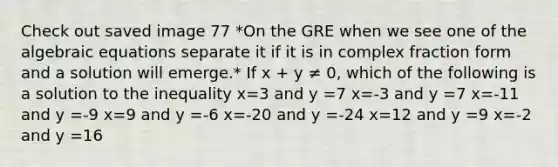 Check out saved image 77 *On the GRE when we see one of the algebraic equations separate it if it is in complex fraction form and a solution will emerge.* If x + y ≠ 0, which of the following is a solution to the inequality x=3 and y =7 x=-3 and y =7 x=-11 and y =-9 x=9 and y =-6 x=-20 and y =-24 x=12 and y =9 x=-2 and y =16