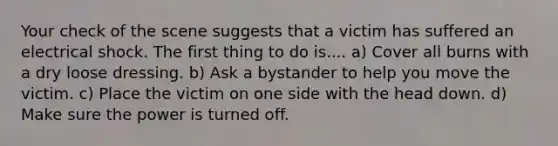 Your check of the scene suggests that a victim has suffered an electrical shock. The first thing to do is.... a) Cover all burns with a dry loose dressing. b) Ask a bystander to help you move the victim. c) Place the victim on one side with the head down. d) Make sure the power is turned off.