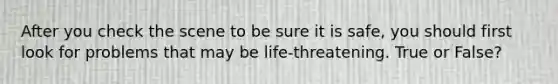 After you check the scene to be sure it is safe, you should first look for problems that may be life-threatening. True or False?