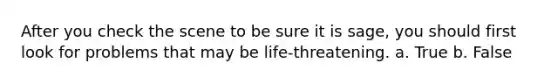 After you check the scene to be sure it is sage, you should first look for problems that may be life-threatening. a. True b. False