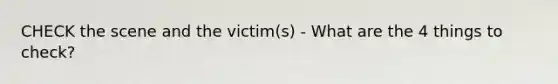 CHECK the scene and the victim(s) - What are the 4 things to check?