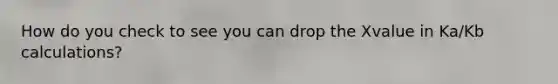 How do you check to see you can drop the Xvalue in Ka/Kb calculations?