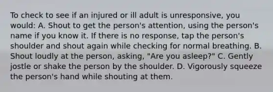 To check to see if an injured or ill adult is unresponsive, you would: A. Shout to get the person's attention, using the person's name if you know it. If there is no response, tap the person's shoulder and shout again while checking for normal breathing. B. Shout loudly at the person, asking, "Are you asleep?" C. Gently jostle or shake the person by the shoulder. D. Vigorously squeeze the person's hand while shouting at them.