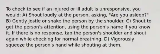 To check to see if an injured or ill adult is unresponsive, you would: A) Shout loudly at the person, asking, "Are you asleep?" B) Gently jostle or shake the person by the shoulder. C) Shout to get the person's attention, using the person's name if you know it. If there is no response, tap the person's shoulder and shout again while checking for normal breathing. D) Vigorously squeeze the person's hand while shouting at them.