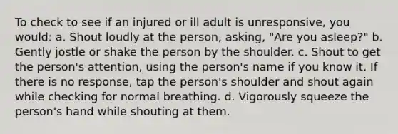 To check to see if an injured or ill adult is unresponsive, you would: a. Shout loudly at the person, asking, "Are you asleep?" b. Gently jostle or shake the person by the shoulder. c. Shout to get the person's attention, using the person's name if you know it. If there is no response, tap the person's shoulder and shout again while checking for normal breathing. d. Vigorously squeeze the person's hand while shouting at them.