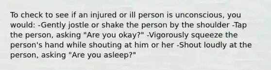 To check to see if an injured or ill person is unconscious, you would: -Gently jostle or shake the person by the shoulder -Tap the person, asking "Are you okay?" -Vigorously squeeze the person's hand while shouting at him or her -Shout loudly at the person, asking "Are you asleep?"