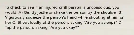 To check to see if an injured or ill person is unconscious, you would: A) Gently jostle or shake the person by the shoulder B) Vigorously squeeze the person's hand while shouting at him or her C) Shout loudly at the person, asking "Are you asleep?" D) Tap the person, asking "Are you okay?"