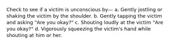 Check to see if a victim is unconscious by— a. Gently jostling or shaking the victim by the shoulder. b. Gently tapping the victim and asking "Are you okay?" c. Shouting loudly at the victim "Are you okay?" d. Vigorously squeezing the victim's hand while shouting at him or her.