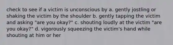 check to see if a victim is unconscious by a. gently jostling or shaking the victim by the shoulder b. gently tapping the victim and asking "are you okay?" c. shouting loudly at the victim "are you okay?" d. vigorously squeezing the victim's hand while shouting at him or her