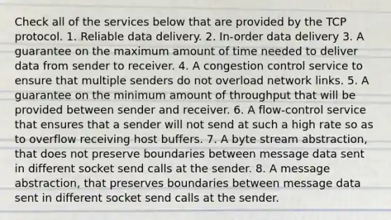 Check all of the services below that are provided by the TCP protocol. 1. Reliable data delivery. 2. In-order data delivery 3. A guarantee on the maximum amount of time needed to deliver data from sender to receiver. 4. A congestion control service to ensure that multiple senders do not overload network links. 5. A guarantee on the minimum amount of throughput that will be provided between sender and receiver. 6. A flow-control service that ensures that a sender will not send at such a high rate so as to overflow receiving host buffers. 7. A byte stream abstraction, that does not preserve boundaries between message data sent in different socket send calls at the sender. 8. A message abstraction, that preserves boundaries between message data sent in different socket send calls at the sender.