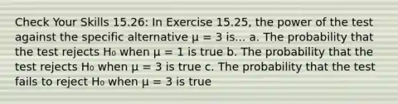 Check Your Skills 15.26: In Exercise 15.25, the power of the test against the specific alternative μ = 3 is... a. The probability that the test rejects H₀ when μ = 1 is true b. The probability that the test rejects H₀ when μ = 3 is true c. The probability that the test fails to reject H₀ when μ = 3 is true