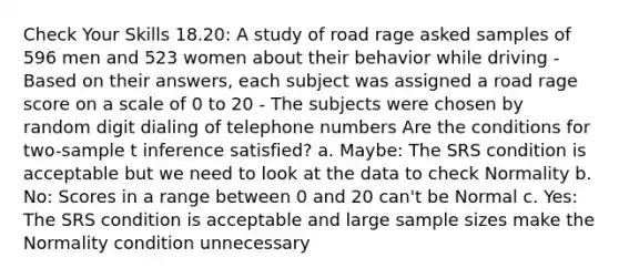 Check Your Skills 18.20: A study of road rage asked samples of 596 men and 523 women about their behavior while driving - Based on their answers, each subject was assigned a road rage score on a scale of 0 to 20 - The subjects were chosen by random digit dialing of telephone numbers Are the conditions for two-sample t inference satisfied? a. Maybe: The SRS condition is acceptable but we need to look at the data to check Normality b. No: Scores in a range between 0 and 20 can't be Normal c. Yes: The SRS condition is acceptable and large sample sizes make the Normality condition unnecessary