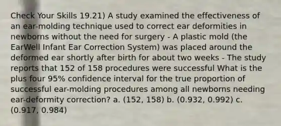 Check Your Skills 19.21) A study examined the effectiveness of an ear-molding technique used to correct ear deformities in newborns without the need for surgery - A plastic mold (the EarWell Infant Ear Correction System) was placed around the deformed ear shortly after birth for about two weeks - The study reports that 152 of 158 procedures were successful What is the plus four 95% confidence interval for the true proportion of successful ear-molding procedures among all newborns needing ear-deformity correction? a. (152, 158) b. (0.932, 0.992) c. (0.917, 0.984)