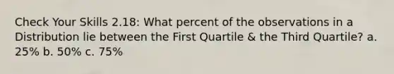 Check Your Skills 2.18: What percent of the observations in a Distribution lie between the First Quartile & the Third Quartile? a. 25% b. 50% c. 75%