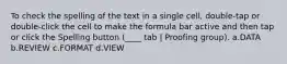 To check the spelling of the text in a single cell, double-tap or double-click the cell to make the formula bar active and then tap or click the Spelling button (____ tab | Proofing group). a.DATA b.REVIEW c.FORMAT d.VIEW