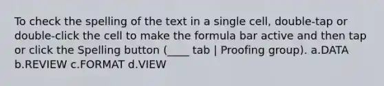 To check the spelling of the text in a single cell, double-tap or double-click the cell to make the formula bar active and then tap or click the Spelling button (____ tab | Proofing group). a.DATA b.REVIEW c.FORMAT d.VIEW