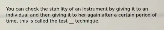 You can check the stability of an instrument by giving it to an individual and then giving it to her again after a certain period of time, this is called the test __ technique.