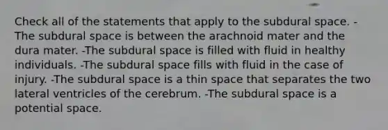 Check all of the statements that apply to the subdural space. -The subdural space is between the arachnoid mater and the dura mater. -The subdural space is filled with fluid in healthy individuals. -The subdural space fills with fluid in the case of injury. -The subdural space is a thin space that separates the two lateral ventricles of the cerebrum. -The subdural space is a potential space.