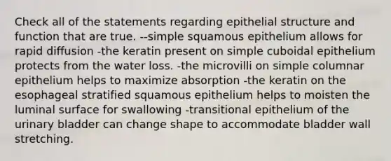 Check all of the statements regarding epithelial structure and function that are true. --simple squamous epithelium allows for rapid diffusion -the keratin present on simple cuboidal epithelium protects from the water loss. -the microvilli on simple columnar epithelium helps to maximize absorption -the keratin on the esophageal stratified squamous epithelium helps to moisten the luminal surface for swallowing -transitional epithelium of the <a href='https://www.questionai.com/knowledge/kb9SdfFdD9-urinary-bladder' class='anchor-knowledge'>urinary bladder</a> can change shape to accommodate bladder wall stretching.