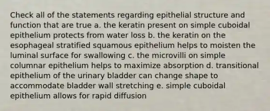 Check all of the statements regarding epithelial structure and function that are true a. the keratin present on simple cuboidal epithelium protects from water loss b. the keratin on the esophageal stratified squamous epithelium helps to moisten the luminal surface for swallowing c. the microvilli on simple columnar epithelium helps to maximize absorption d. transitional epithelium of the <a href='https://www.questionai.com/knowledge/kb9SdfFdD9-urinary-bladder' class='anchor-knowledge'>urinary bladder</a> can change shape to accommodate bladder wall stretching e. simple cuboidal epithelium allows for rapid diffusion