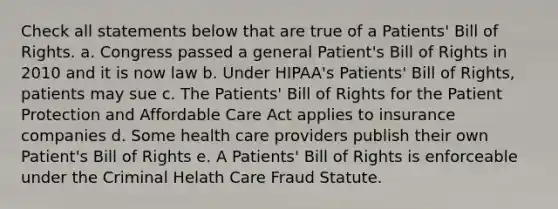 Check all statements below that are true of a Patients' Bill of Rights. a. Congress passed a general Patient's Bill of Rights in 2010 and it is now law b. Under HIPAA's Patients' Bill of Rights, patients may sue c. The Patients' Bill of Rights for the Patient Protection and Affordable Care Act applies to insurance companies d. Some health care providers publish their own Patient's Bill of Rights e. A Patients' Bill of Rights is enforceable under the Criminal Helath Care Fraud Statute.