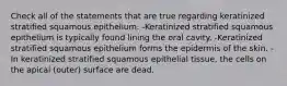 Check all of the statements that are true regarding keratinized stratified squamous epithelium. -Keratinized stratified squamous epithelium is typically found lining the oral cavity. -Keratinized stratified squamous epithelium forms the epidermis of the skin. -In keratinized stratified squamous epithelial tissue, the cells on the apical (outer) surface are dead.