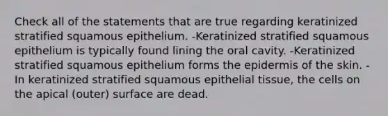 Check all of the statements that are true regarding keratinized stratified squamous epithelium. -Keratinized stratified squamous epithelium is typically found lining the oral cavity. -Keratinized stratified squamous epithelium forms the epidermis of the skin. -In keratinized stratified squamous epithelial tissue, the cells on the apical (outer) surface are dead.