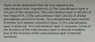 Check all the statements that are true regarding the subcutaneous layer (hypodermis). [] The subcutaneous layer is not part of the integument. The subcutaneous layer is not part of the integument. [] The subcutaneous layer consists of areolar and adipose connective tissue. The subcutaneous layer consists of areolar and adipose connective tissue. [] The subcutaneous layer is avascular. The subcutaneous layer is avascular. [] One of the functions of the subcutaneous layer is thermal insulation. One of the functions of the subcutaneous layer is thermal insulation.