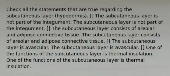 Check all the statements that are true regarding the subcutaneous layer (hypodermis). [] The subcutaneous layer is not part of the integument. The subcutaneous layer is not part of the integument. [] The subcutaneous layer consists of areolar and adipose connective tissue. The subcutaneous layer consists of areolar and adipose connective tissue. [] The subcutaneous layer is avascular. The subcutaneous layer is avascular. [] One of the functions of the subcutaneous layer is thermal insulation. One of the functions of the subcutaneous layer is thermal insulation.