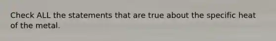 Check ALL the statements that are true about the specific heat of the metal.