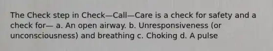 The Check step in Check—Call—Care is a check for safety and a check for— a. An open airway. b. Unresponsiveness (or unconsciousness) and breathing c. Choking d. A pulse