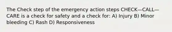 The Check step of the emergency action steps CHECK—CALL—CARE is a check for safety and a check for: A) Injury B) Minor bleeding C) Rash D) Responsiveness