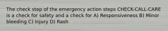 The check step of the emergency action steps CHECK-CALL-CARE is a check for safety and a check for A) Responsiveness B) Minor bleeding C) Injury D) Rash