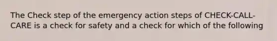 The Check step of the emergency action steps of CHECK-CALL-CARE is a check for safety and a check for which of the following