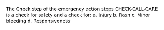 The Check step of the emergency action steps CHECK-CALL-CARE is a check for safety and a check for: a. Injury b. Rash c. Minor bleeding d. Responsiveness