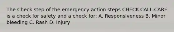 The Check step of the emergency action steps CHECK-CALL-CARE is a check for safety and a check for: A. Responsiveness B. Minor bleeding C. Rash D. Injury